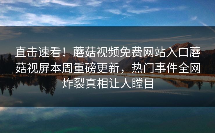 直击速看！蘑菇视频免费网站入口蘑菇视屏本周重磅更新，热门事件全网炸裂真相让人瞠目