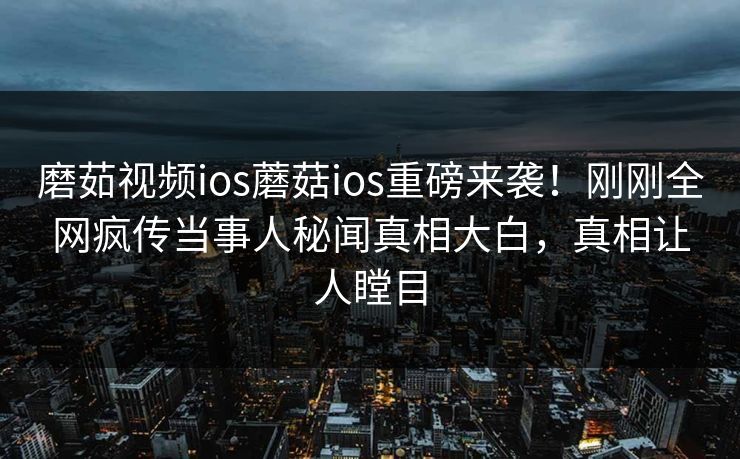 磨茹视频ios蘑菇ios重磅来袭！刚刚全网疯传当事人秘闻真相大白，真相让人瞠目
