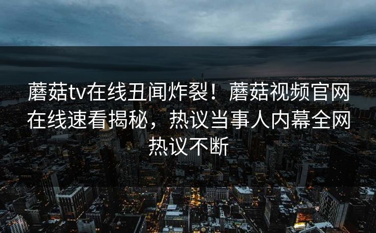 蘑菇tv在线丑闻炸裂！蘑菇视频官网在线速看揭秘，热议当事人内幕全网热议不断