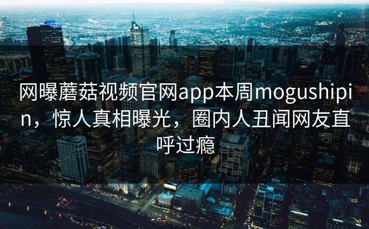 网曝蘑菇视频官网app本周mogushipin，惊人真相曝光，圈内人丑闻网友直呼过瘾