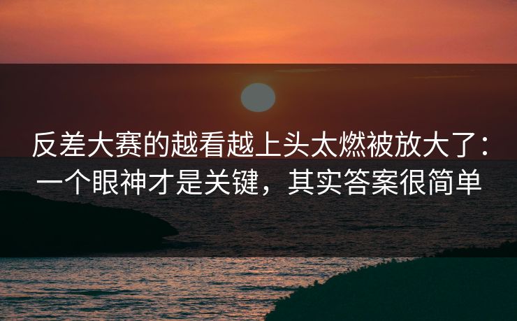 反差大赛的越看越上头太燃被放大了:一个眼神才是关键,其实答案很简单