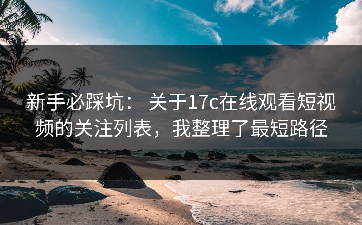 新手必踩坑： 关于17c在线观看短视频的关注列表，我整理了最短路径