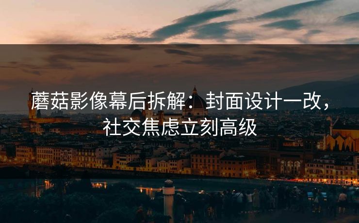 蘑菇影像幕后拆解:封面设计一改,社交焦虑立刻高级