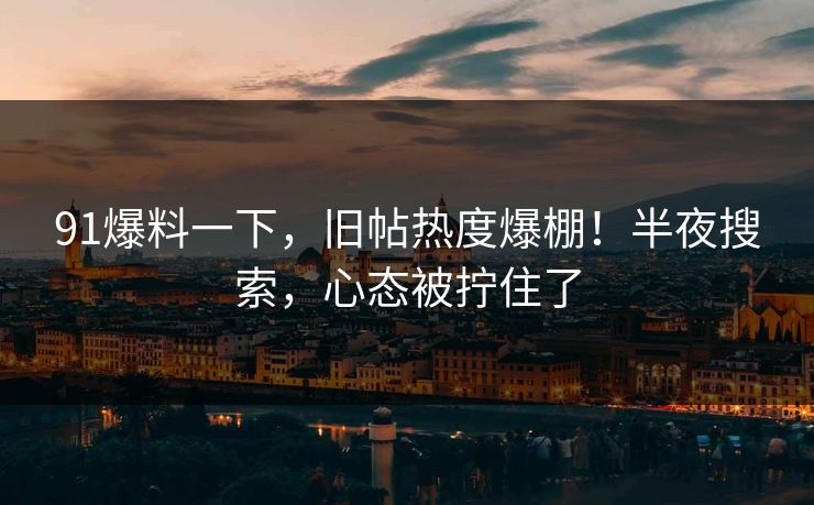 91爆料一下，旧帖热度爆棚！半夜搜索，心态被拧住了