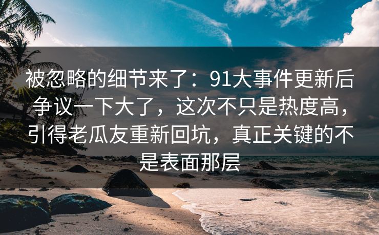 被忽略的细节来了：91大事件更新后争议一下大了，这次不只是热度高，引得老瓜友重新回坑，真正关键的不是表面那层